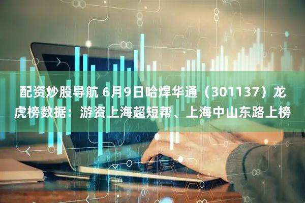 配资炒股导航 6月9日哈焊华通（301137）龙虎榜数据：游资上海超短帮、上海中山东路上榜