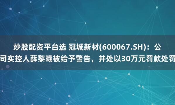 炒股配资平台选 冠城新材(600067.SH)：公司实控人薛黎曦被给予警告，并处以30万元罚款处罚
