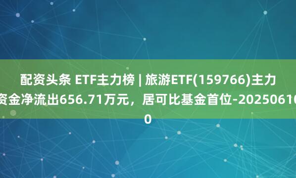 配资头条 ETF主力榜 | 旅游ETF(159766)主力资金净流出656.71万元，居可比基金首位-20250610
