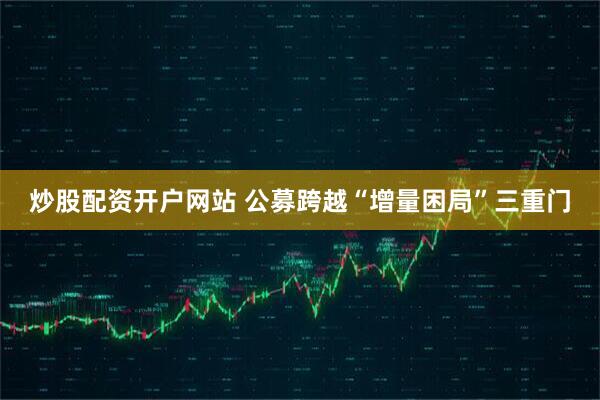 炒股配资开户网站 公募跨越“增量困局”三重门