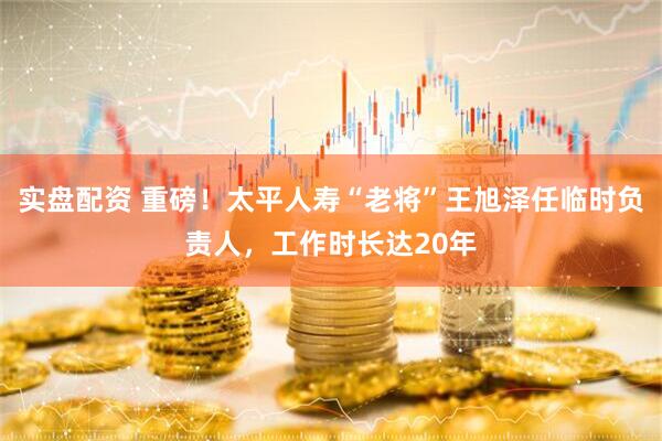 实盘配资 重磅！太平人寿“老将”王旭泽任临时负责人，工作时长达20年