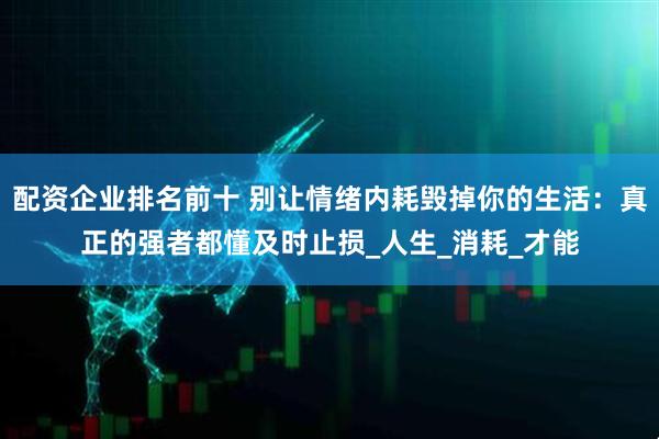 配资企业排名前十 别让情绪内耗毁掉你的生活：真正的强者都懂及时止损_人生_消耗_才能