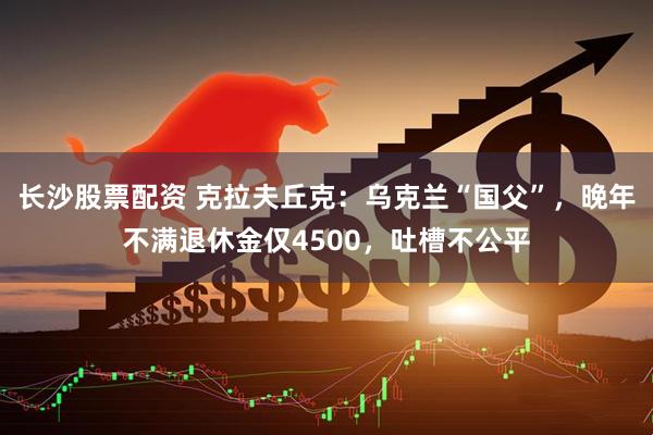 长沙股票配资 克拉夫丘克：乌克兰“国父”，晚年不满退休金仅4500，吐槽不公平