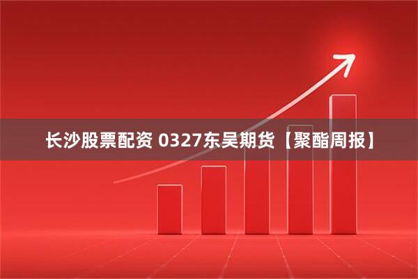 长沙股票配资 0327东吴期货【聚酯周报】