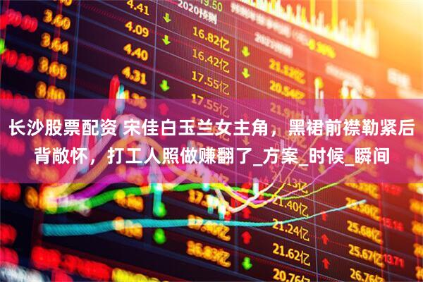 长沙股票配资 宋佳白玉兰女主角，黑裙前襟勒紧后背敞怀，打工人照做赚翻了_方案_时候_瞬间