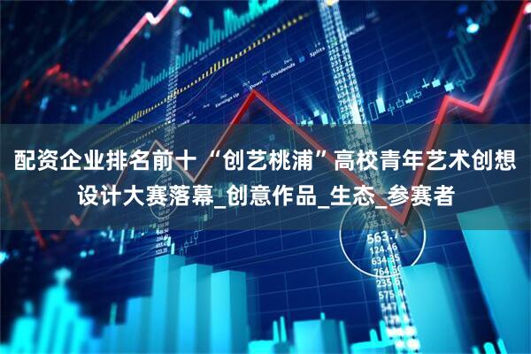 配资企业排名前十 “创艺桃浦”高校青年艺术创想设计大赛落幕_创意作品_生态_参赛者