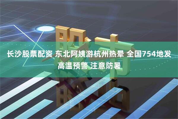 长沙股票配资 东北阿姨游杭州热晕 全国754地发高温预警 注意防暑