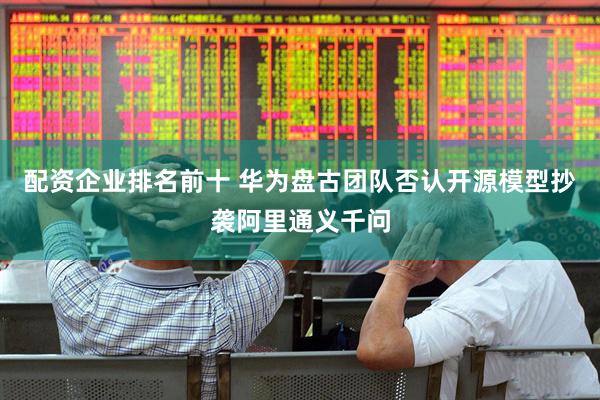 配资企业排名前十 华为盘古团队否认开源模型抄袭阿里通义千问