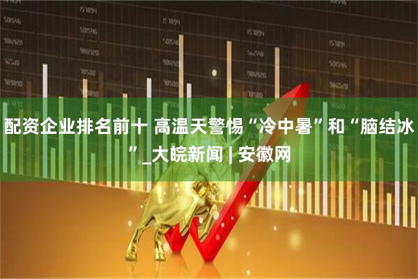 配资企业排名前十 高温天警惕“冷中暑”和“脑结冰”_大皖新闻 | 安徽网