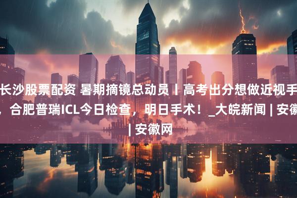 长沙股票配资 暑期摘镜总动员丨高考出分想做近视手术，合肥普瑞ICL今日检查，明日手术！_大皖新闻 | 安徽网