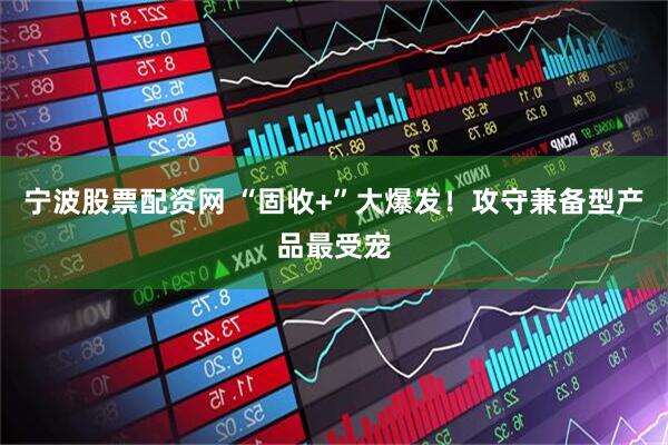 宁波股票配资网 “固收+”大爆发！攻守兼备型产品最受宠
