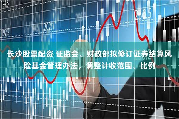 长沙股票配资 证监会、财政部拟修订证券结算风险基金管理办法，调整计收范围、比例