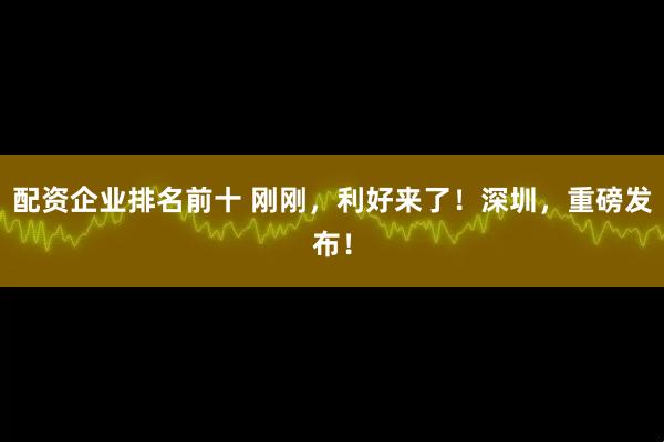 配资企业排名前十 刚刚，利好来了！深圳，重磅发布！