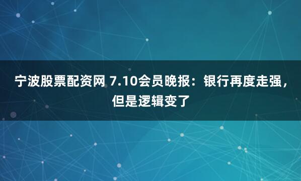 宁波股票配资网 7.10会员晚报：银行再度走强，但是逻辑变了