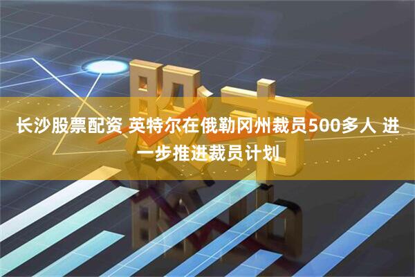 长沙股票配资 英特尔在俄勒冈州裁员500多人 进一步推进裁员计划