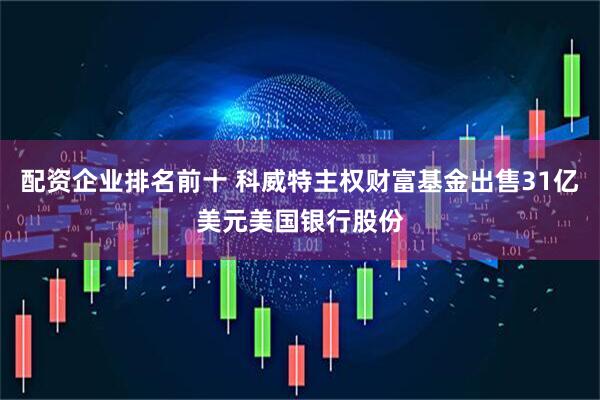 配资企业排名前十 科威特主权财富基金出售31亿美元美国银行股份