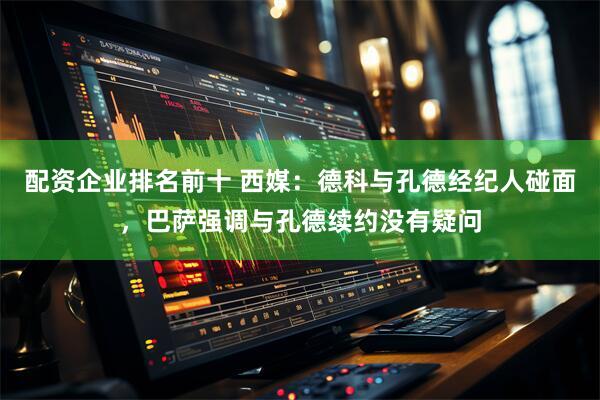配资企业排名前十 西媒：德科与孔德经纪人碰面，巴萨强调与孔德续约没有疑问