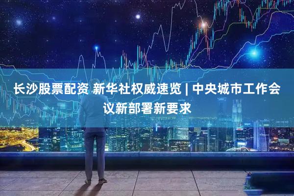 长沙股票配资 新华社权威速览 | 中央城市工作会议新部署新要求