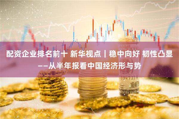 配资企业排名前十 新华视点｜稳中向好 韧性凸显——从半年报看中国经济形与势