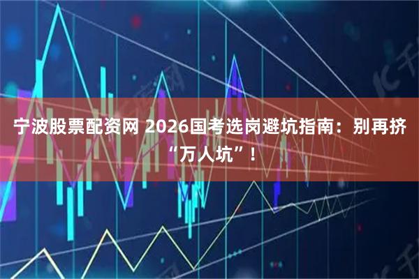 宁波股票配资网 2026国考选岗避坑指南：别再挤“万人坑”！