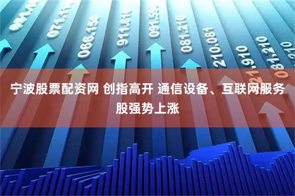 宁波股票配资网 创指高开 通信设备、互联网服务股强势上涨