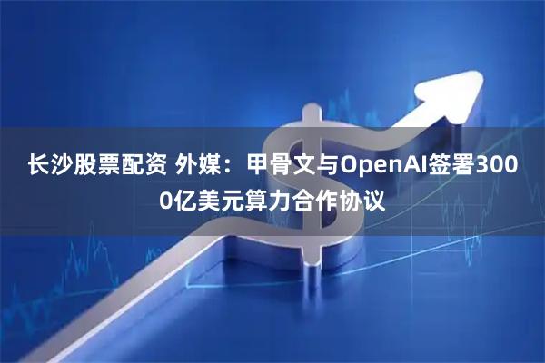 长沙股票配资 外媒：甲骨文与OpenAI签署3000亿美元算力合作协议