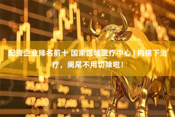 配资企业排名前十 国家区域医疗中心 | 内镜下治疗，阑尾不用切除啦！