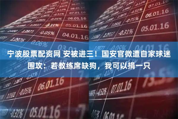 宁波股票配资网 安被进三！国安官微遭自家球迷围攻：若教练席缺狗，我可以捐一只