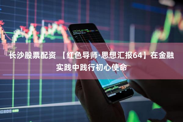 长沙股票配资 【红色导师·思想汇报64】在金融实践中践行初心使命