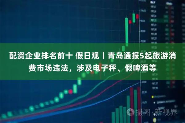 配资企业排名前十 假日观丨青岛通报5起旅游消费市场违法，涉及电子秤、假啤酒等
