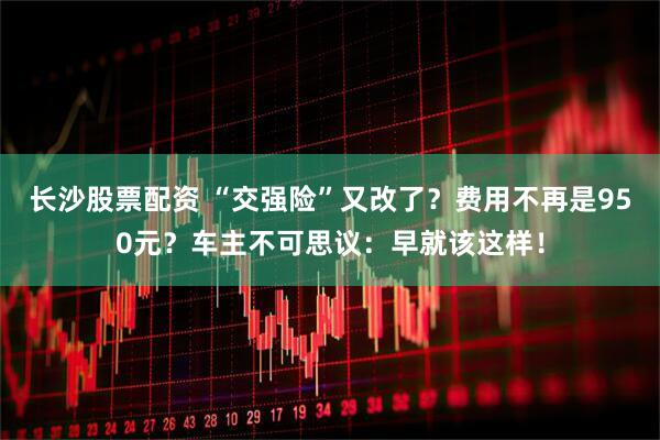 长沙股票配资 “交强险”又改了？费用不再是950元？车主不可思议：早就该这样！