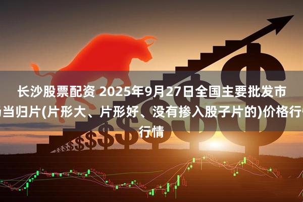 长沙股票配资 2025年9月27日全国主要批发市场当归片(片形大、片形好、没有掺入股子片的)价格行情