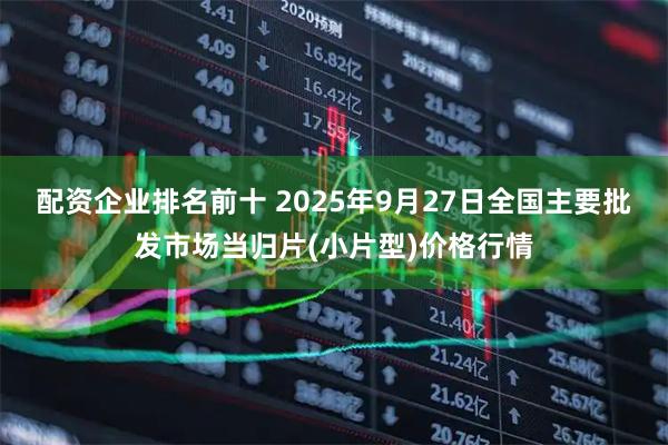 配资企业排名前十 2025年9月27日全国主要批发市场当归片(小片型)价格行情