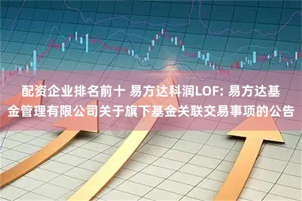 配资企业排名前十 易方达科润LOF: 易方达基金管理有限公司关于旗下基金关联交易事项的公告