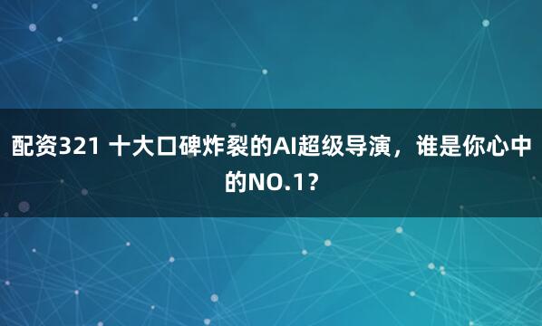 配资321 十大口碑炸裂的AI超级导演，谁是你心中的NO.1？